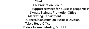 Chief CN Promotion Group Support services for business properties/ Livness Business Promotion Office Marketing Department General Construction Business Division, Tokyo Head Office Daiwa House Industry, Co., Ltd.