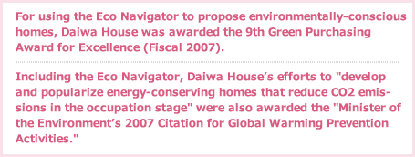 For using the Eco Navigator to propose environmentally-conscious homes, Daiwa House was awarded the 9th Green Purchasing Award for Excellence (Fiscal 2007).