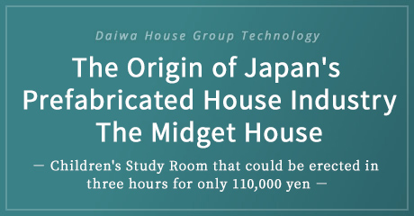 Daiwa House Group Technology The Origin of Japan's Prefabricated House Industry The Midget House － Children's Study Room that could be erected in three hours for only 110,000 yen －