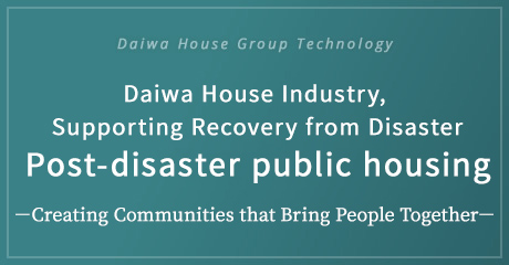 Daiwa House Group Technology Daiwa House Industry, Supporting Recovery from Disaster Post-disaster public housing －Creating Communities that Bring People Together－